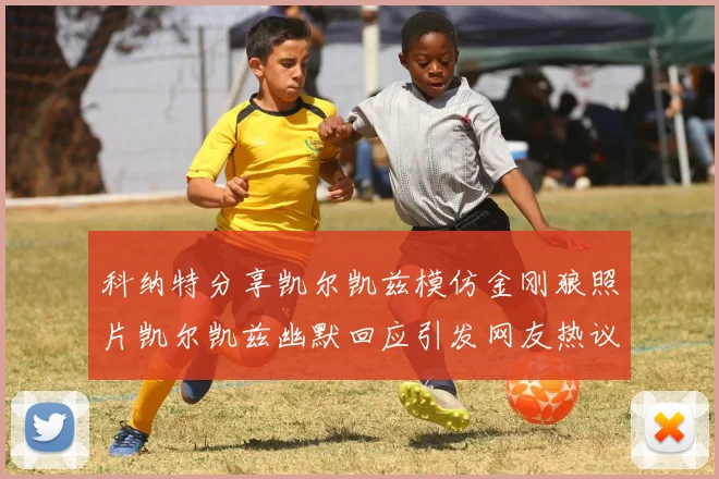 科纳特分享凯尔凯兹模仿金刚狼照片凯尔凯兹幽默回应引发网友热议