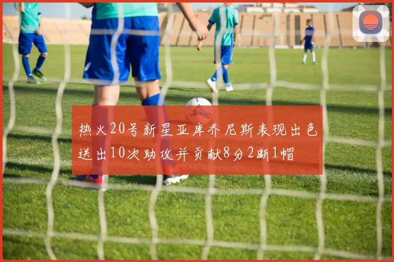 热火20号新星亚库乔尼斯表现出色送出10次助攻并贡献8分2断1帽