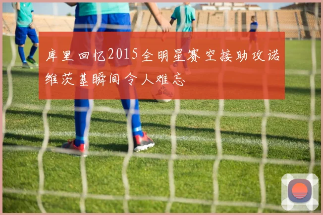 库里回忆2015全明星赛空接助攻诺维茨基瞬间令人难忘
