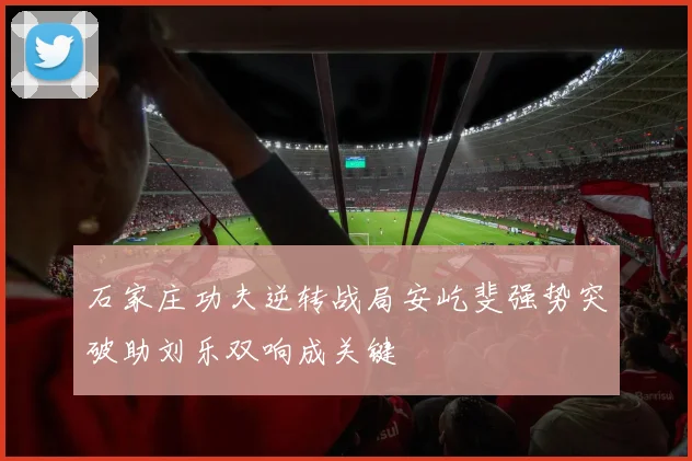 石家庄功夫逆转战局安屹斐强势突破助刘乐双响成关键