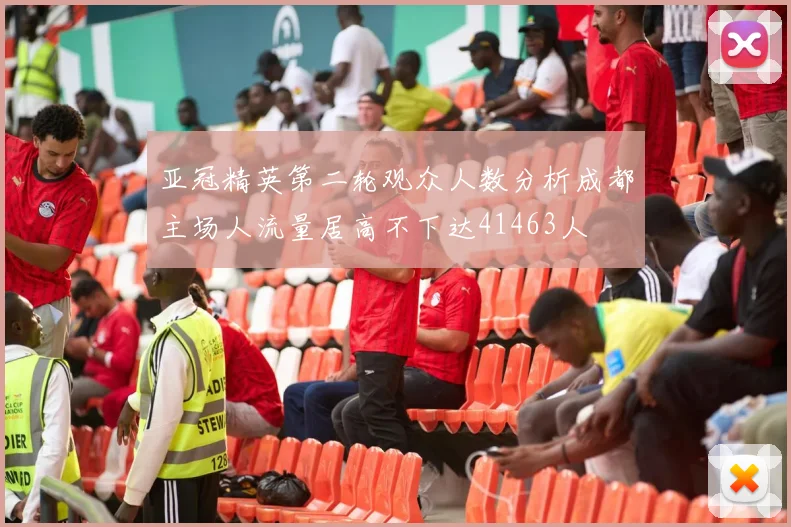 亚冠精英第二轮观众人数分析成都主场人流量居高不下达41463人