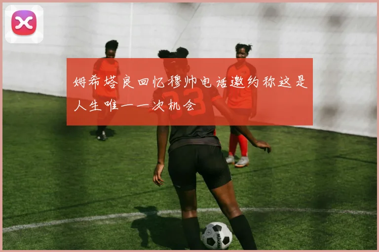 姆希塔良回忆穆帅电话邀约称这是人生唯一一次机会