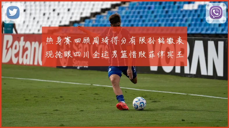 热身赛回顾周琦得分有限孙铭徽表现抢眼四川全运男篮惜败菲律宾王牌队