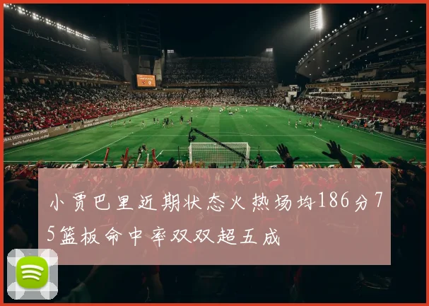 小贾巴里近期状态火热场均186分75篮板命中率双双超五成