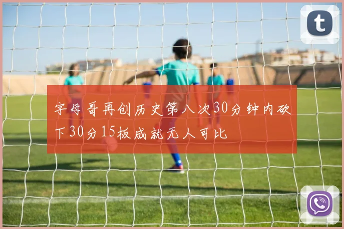 字母哥再创历史第八次30分钟内砍下30分15板成就无人可比