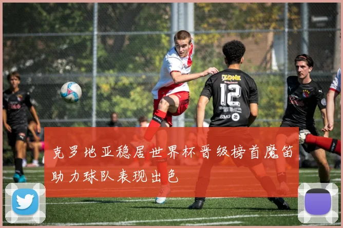 克罗地亚稳居世界杯晋级榜首魔笛助力球队表现出色