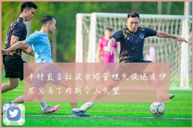 丰特直言拉波尔塔管理失误送走伊尼戈马丁内斯令人失望