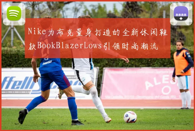Nike为布克量身打造的全新休闲鞋款BookBlazerLows引领时尚潮流