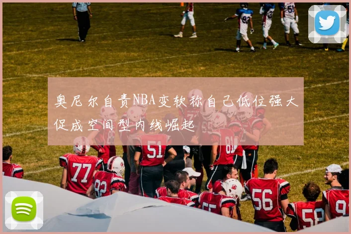 奥尼尔自责NBA变软称自己低位强大促成空间型内线崛起