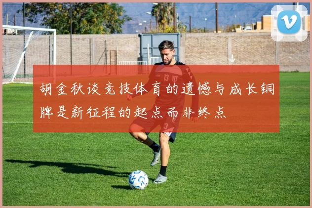 胡金秋谈竞技体育的遗憾与成长铜牌是新征程的起点而非终点