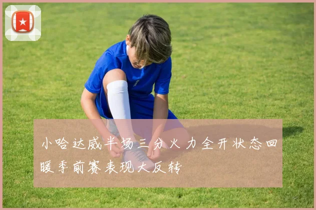 小哈达威半场三分火力全开状态回暖季前赛表现大反转