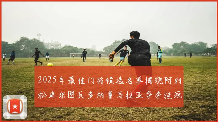 2025年最佳门将候选名单揭晓阿利松库尔图瓦多纳鲁马拉亚争夺桂冠