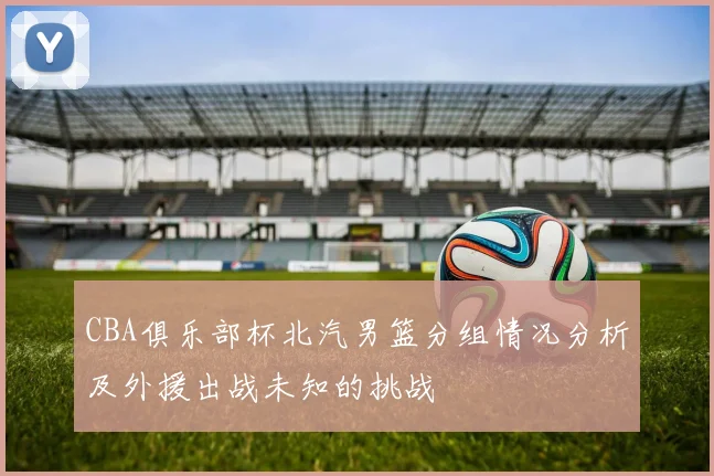 CBA俱乐部杯北汽男篮分组情况分析及外援出战未知的挑战