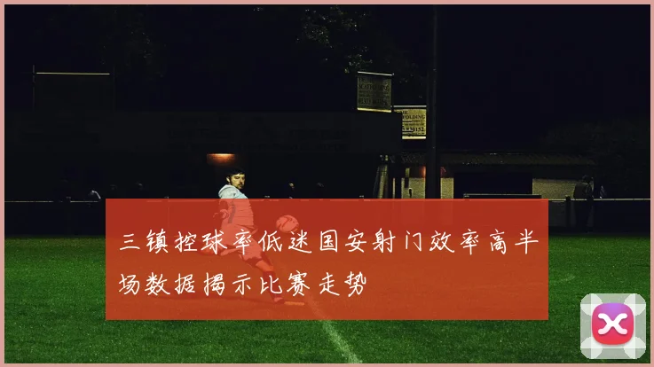 三镇控球率低迷国安射门效率高半场数据揭示比赛走势