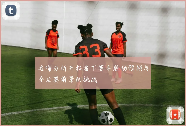 名嘴分析开拓者下赛季胜场预期与季后赛前景的挑战