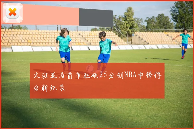 文班亚马首节狂砍25分创NBA中锋得分新纪录