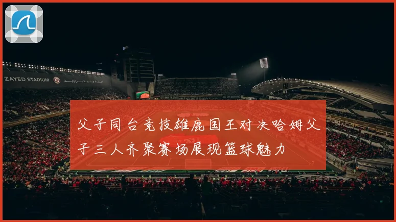 父子同台竞技雄鹿国王对决哈姆父子三人齐聚赛场展现篮球魅力