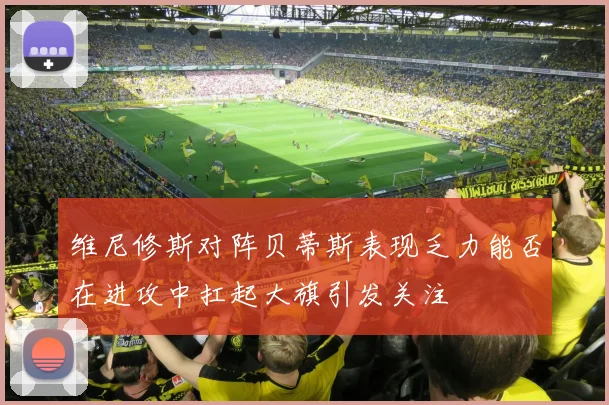 维尼修斯对阵贝蒂斯表现乏力能否在进攻中扛起大旗引发关注