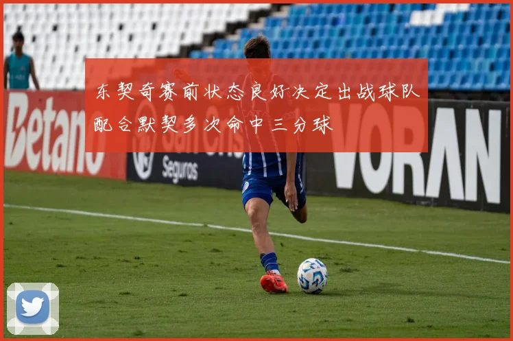 东契奇赛前状态良好决定出战球队配合默契多次命中三分球