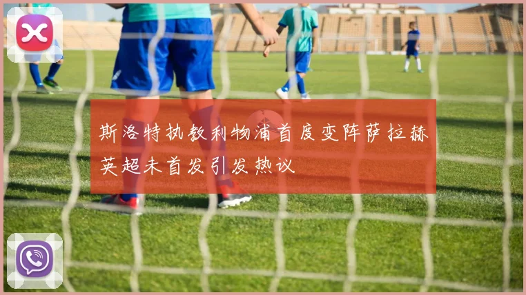 斯洛特执教利物浦首度变阵萨拉赫英超未首发引发热议