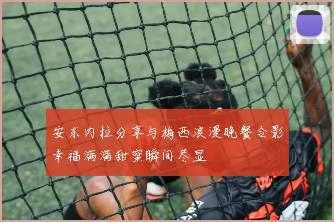 安东内拉分享与梅西浪漫晚餐合影幸福满满甜蜜瞬间尽显