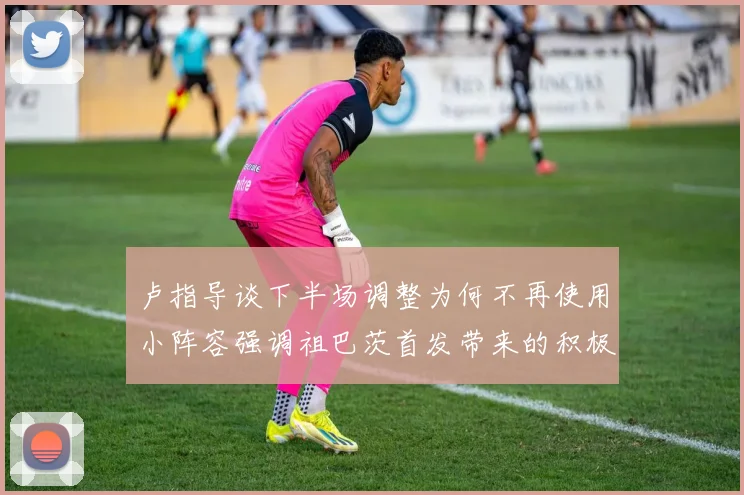 卢指导谈下半场调整为何不再使用小阵容强调祖巴茨首发带来的积极效果